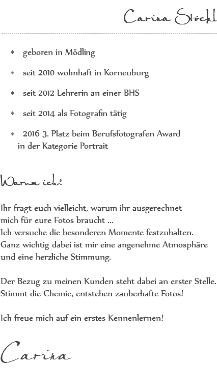  Carina Stöckl ---------------------------------------------------------------------------------------------------------- geboren in Mödling seit 2010 wohnhaft in Korneuburg seit 2012 Lehrerin an einer BHS seit 2014 als Fotografin tätig 2016 3. Platz beim Berufsfotografen Award in der Kategorie Portrait Warum ich? Ihr fragt euch vielleicht, warum ihr ausgerechnet mich für eure Fotos braucht ... Ich versuche die besonderen Momente festzuhalten. Ganz wichtig dabei ist mir eine angenehme Atmosphäre und eine herzliche Stimmung. Der Bezug zu meinen Kunden steht dabei an erster Stelle. Stimmt die Chemie, entstehen zauberhafte Fotos! Ich freue mich auf ein erstes Kennenlernen! Carina 